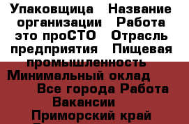 Упаковщица › Название организации ­ Работа-это проСТО › Отрасль предприятия ­ Пищевая промышленность › Минимальный оклад ­ 20 000 - Все города Работа » Вакансии   . Приморский край,Дальнереченск г.